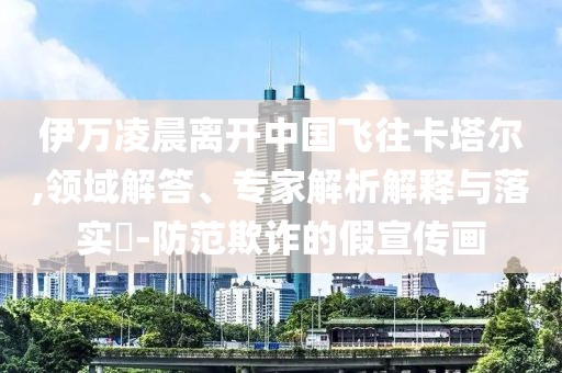伊萬凌晨離開中國飛往卡塔爾,領(lǐng)域解答、專家解析解釋與落實?-防范欺詐的假宣傳畫