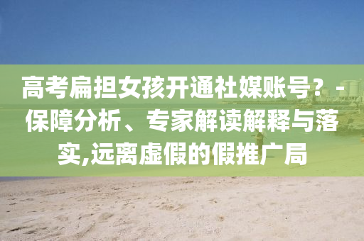 高考扁擔女孩開通社媒賬號？-保障分析、專家解讀解釋與落實,遠離虛假的假推廣局
