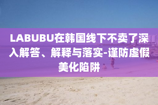 LABUBU在韓國線下不賣了深入解答、解釋與落實-謹防虛假美化陷阱