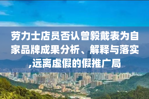 勞力士店員否認曾毅戴表為自家品牌成果分析、解釋與落實,遠離虛假的假推廣局