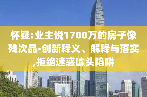 懷疑:業(yè)主說1700萬的房子像殘次品-創(chuàng)新釋義、解釋與落實,拒絕迷惑噱頭陷阱