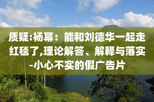 質(zhì)疑:楊冪：能和劉德華一起走紅毯了,理論解答、解釋與落實(shí)-小心不實(shí)的假?gòu)V告片