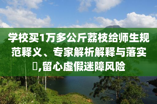 學(xué)校買1萬(wàn)多公斤荔枝給師生規(guī)范釋義、專家解析解釋與落實(shí)?,留心虛假迷障風(fēng)險(xiǎn)