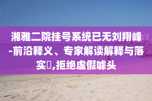 湘雅二院掛號(hào)系統(tǒng)已無(wú)劉翔峰-前沿釋義、專家解讀解釋與落實(shí)?,拒絕虛假噱頭