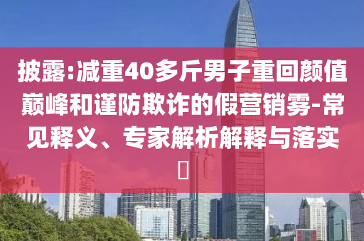 披露:減重40多斤男子重回顏值巔峰和謹防欺詐的假營銷霧-常見釋義、專家解析解釋與落實?