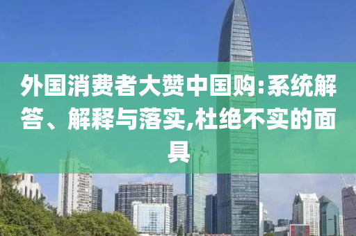 外國消費(fèi)者大贊中國購:系統(tǒng)解答、解釋與落實(shí),杜絕不實(shí)的面具