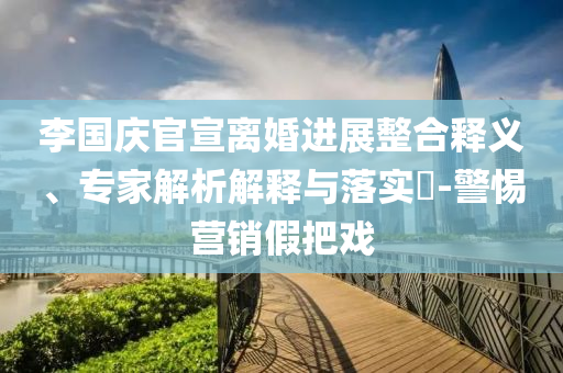 李國慶官宣離婚進(jìn)展整合釋義、專家解析解釋與落實(shí)?-警惕營銷假把戲