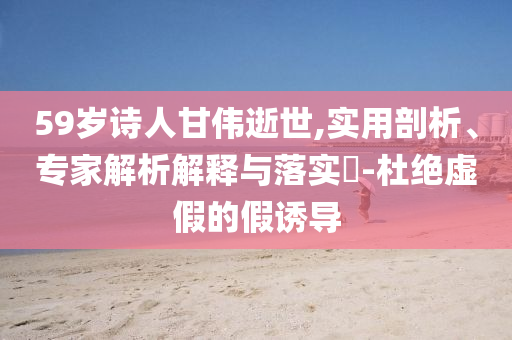 59歲詩人甘偉逝世,實(shí)用剖析、專家解析解釋與落實(shí)?-杜絕虛假的假誘導(dǎo)