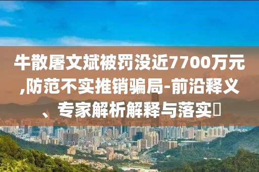 牛散屠文斌被罰沒近7700萬元,防范不實推銷騙局-前沿釋義、專家解析解釋與落實?