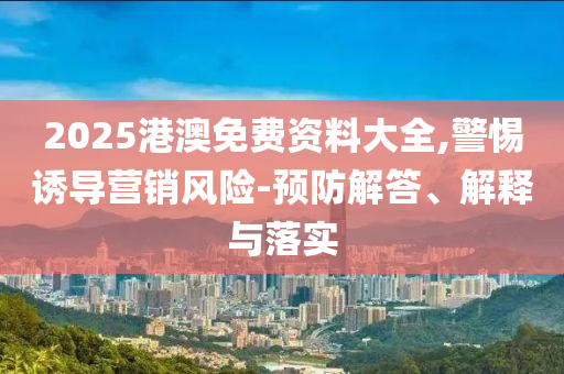 2025港澳免費資料大全,警惕誘導營銷風險-預(yù)防解答、解釋與落實