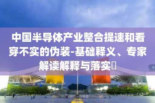中國半導體產業(yè)整合提速和看穿不實的偽裝-基礎釋義、專家解讀解釋與落實?