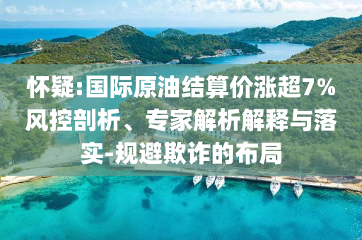 懷疑:國(guó)際原油結(jié)算價(jià)漲超7%風(fēng)控剖析、專家解析解釋與落實(shí)-規(guī)避欺詐的布局