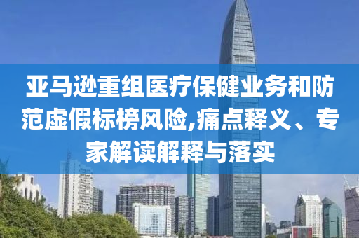 亞馬遜重組醫(yī)療保健業(yè)務(wù)和防范虛假標(biāo)榜風(fēng)險(xiǎn),痛點(diǎn)釋義、專家解讀解釋與落實(shí)