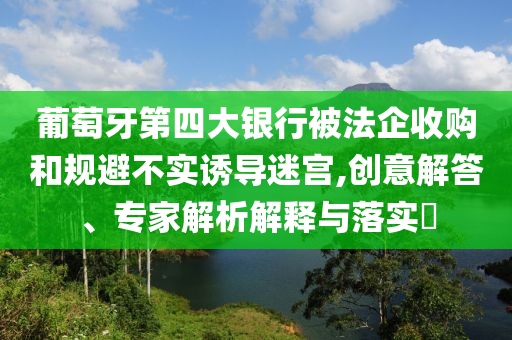 葡萄牙第四大銀行被法企收購(gòu)和規(guī)避不實(shí)誘導(dǎo)迷宮,創(chuàng)意解答、專家解析解釋與落實(shí)?
