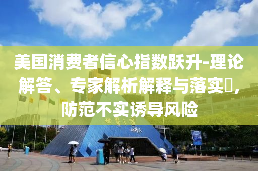 美國(guó)消費(fèi)者信心指數(shù)躍升-理論解答、專家解析解釋與落實(shí)?,防范不實(shí)誘導(dǎo)風(fēng)險(xiǎn)