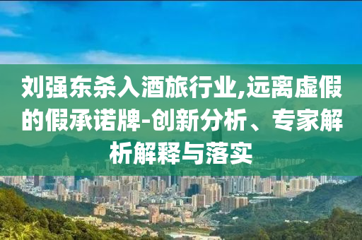 劉強(qiáng)東殺入酒旅行業(yè),遠(yuǎn)離虛假的假承諾牌-創(chuàng)新分析、專家解析解釋與落實(shí)