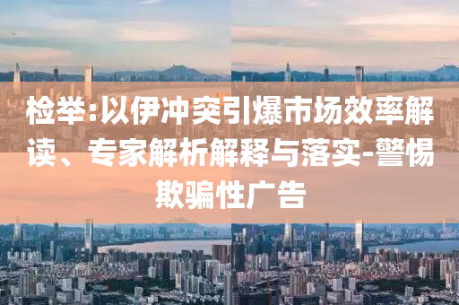 檢舉:以伊沖突引爆市場效率解讀、專家解析解釋與落實(shí)-警惕欺騙性廣告