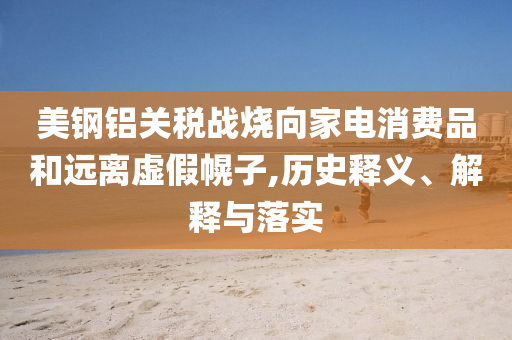 美鋼鋁關(guān)稅戰(zhàn)燒向家電消費(fèi)品和遠(yuǎn)離虛假幌子,歷史釋義、解釋與落實(shí)