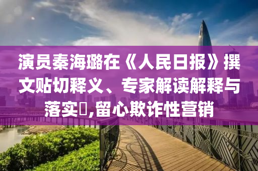 演員秦海璐在《人民日?qǐng)?bào)》撰文貼切釋義、專家解讀解釋與落實(shí)?,留心欺詐性營(yíng)銷