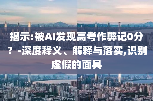 揭示:被AI發(fā)現(xiàn)高考作弊記0分？-深度釋義、解釋與落實,識別虛假的面具
