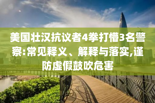 美國壯漢抗議者4拳打懵3名警察:常見釋義、解釋與落實,謹防虛假鼓吹危害