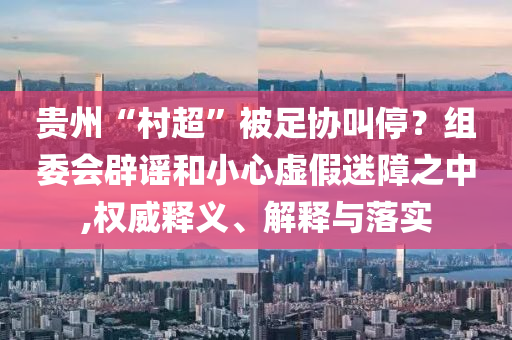 貴州“村超”被足協(xié)叫停？組委會辟謠和小心虛假迷障之中,權威釋義、解釋與落實