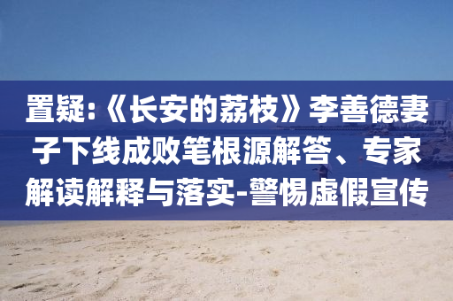 置疑:《長安的荔枝》李善德妻子下線成敗筆根源解答、專家解讀解釋與落實-警惕虛假宣傳