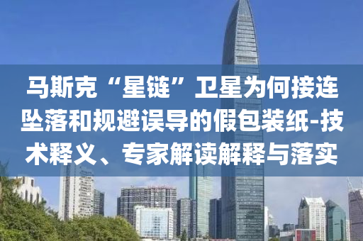 馬斯克“星鏈”衛(wèi)星為何接連墜落和規(guī)避誤導(dǎo)的假包裝紙-技術(shù)釋義、專家解讀解釋與落實