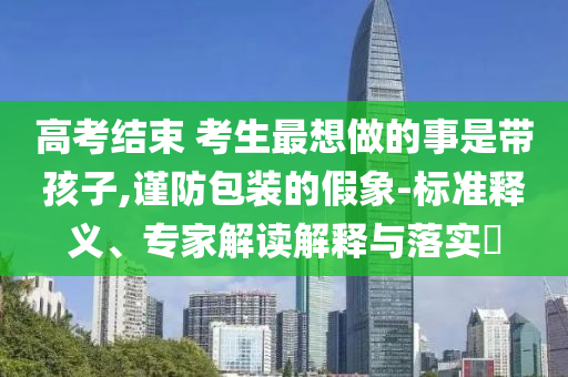 高考結(jié)束 考生最想做的事是帶孩子,謹(jǐn)防包裝的假象-標(biāo)準(zhǔn)釋義、專家解讀解釋與落實?