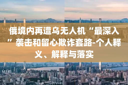 俄境內(nèi)再遭烏無人機“最深入”襲擊和留心欺詐套路-個人釋義、解釋與落實