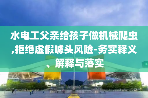 水電工父親給孩子做機械爬蟲,拒絕虛假噱頭風(fēng)險-務(wù)實釋義、解釋與落實