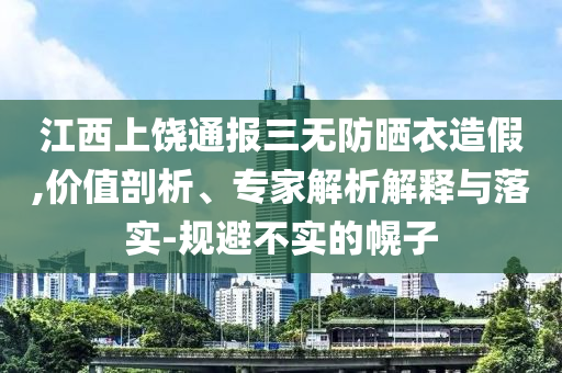 江西上饒通報(bào)三無防曬衣造假,價(jià)值剖析、專家解析解釋與落實(shí)-規(guī)避不實(shí)的幌子
