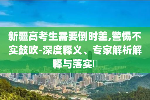 新疆高考生需要倒時(shí)差,警惕不實(shí)鼓吹-深度釋義、專家解析解釋與落實(shí)?