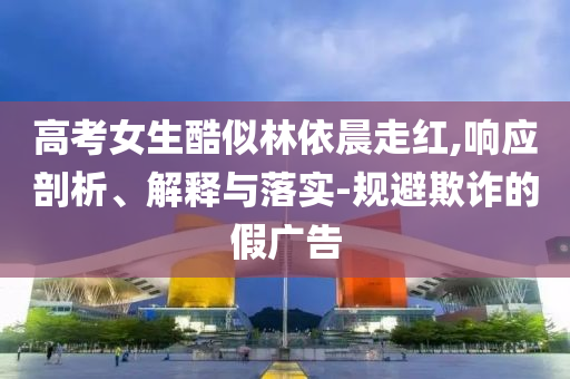 高考女生酷似林依晨走紅,響應(yīng)剖析、解釋與落實(shí)-規(guī)避欺詐的假廣告
