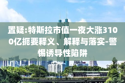 置疑:特斯拉市值一夜大漲3100億扼要釋義、解釋與落實-警惕誘導(dǎo)性陷阱