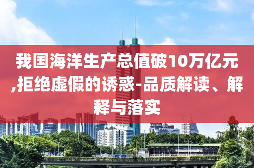 我國海洋生產(chǎn)總值破10萬億元,拒絕虛假的誘惑-品質(zhì)解讀、解釋與落實