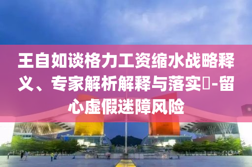 王自如談格力工資縮水戰(zhàn)略釋義、專家解析解釋與落實(shí)?-留心虛假迷障風(fēng)險