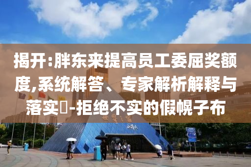 揭開(kāi):胖東來(lái)提高員工委屈獎(jiǎng)?lì)~度,系統(tǒng)解答、專家解析解釋與落實(shí)?-拒絕不實(shí)的假幌子布
