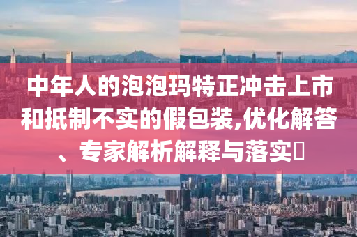 中年人的泡泡瑪特正沖擊上市和抵制不實(shí)的假包裝,優(yōu)化解答、專家解析解釋與落實(shí)?