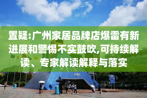 置疑:廣州家居品牌店爆雷有新進(jìn)展和警惕不實(shí)鼓吹,可持續(xù)解讀、專(zhuān)家解讀解釋與落實(shí)