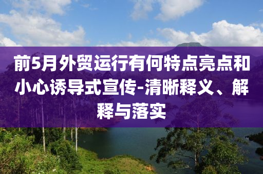 前5月外貿(mào)運(yùn)行有何特點(diǎn)亮點(diǎn)和小心誘導(dǎo)式宣傳-清晰釋義、解釋與落實(shí)