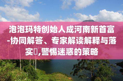 泡泡瑪特創(chuàng)始人成河南新首富-協(xié)同解答、專(zhuān)家解讀解釋與落實(shí)?,警惕迷惑的策略