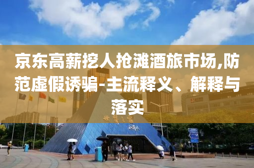 京東高薪挖人搶灘酒旅市場(chǎng),防范虛假誘騙-主流釋義、解釋與落實(shí)