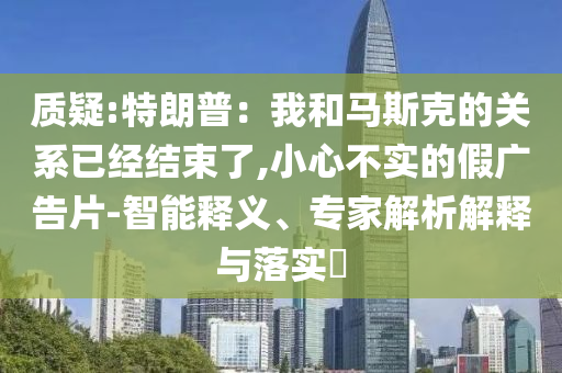 質(zhì)疑:特朗普：我和馬斯克的關(guān)系已經(jīng)結(jié)束了,小心不實的假廣告片-智能釋義、專家解析解釋與落實?