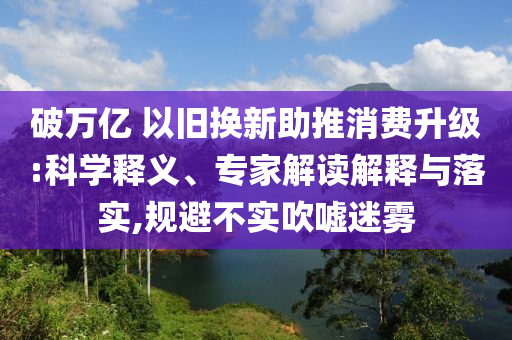 破萬億 以舊換新助推消費升級:科學(xué)釋義、專家解讀解釋與落實,規(guī)避不實吹噓迷霧
