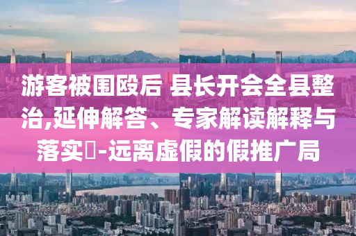 游客被圍毆后 縣長開會全縣整治,延伸解答、專家解讀解釋與落實?-遠(yuǎn)離虛假的假推廣局