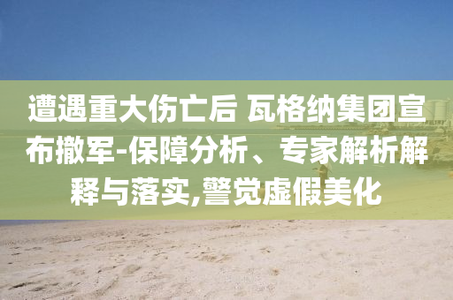 遭遇重大傷亡后 瓦格納集團(tuán)宣布撤軍-保障分析、專家解析解釋與落實,警覺虛假美化