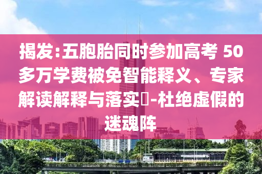 揭發(fā):五胞胎同時參加高考 50多萬學(xué)費被免智能釋義、專家解讀解釋與落實?-杜絕虛假的迷魂陣