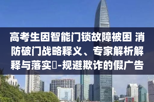 高考生因智能門(mén)鎖故障被困 消防破門(mén)戰(zhàn)略釋義、專家解析解釋與落實(shí)?-規(guī)避欺詐的假?gòu)V告