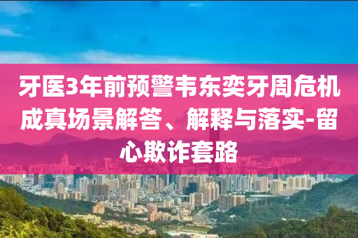 牙醫(yī)3年前預(yù)警韋東奕牙周危機(jī)成真場(chǎng)景解答、解釋與落實(shí)-留心欺詐套路